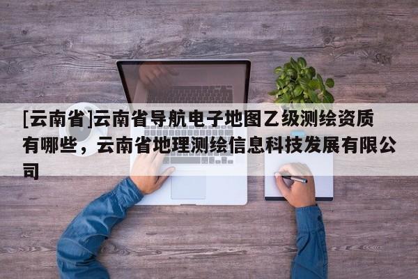 [云南省]云南省導航電子地圖乙級測繪資質有哪些，云南省地理測繪信息科技發展有限公司