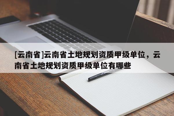 [云南省]云南省土地規(guī)劃資質(zhì)甲級(jí)單位，云南省土地規(guī)劃資質(zhì)甲級(jí)單位有哪些