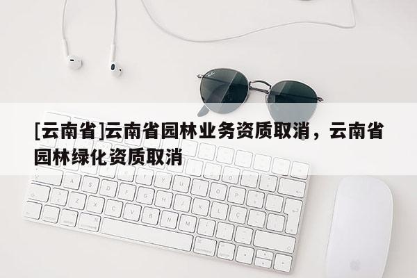 [云南省]云南省園林業(yè)務(wù)資質(zhì)取消，云南省園林綠化資質(zhì)取消