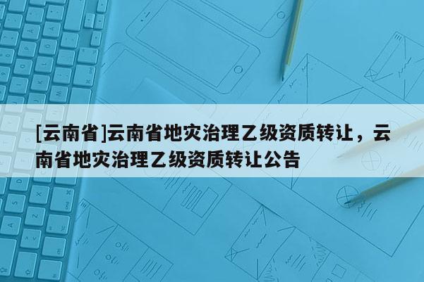 [云南省]云南省地災(zāi)治理乙級資質(zhì)轉(zhuǎn)讓，云南省地災(zāi)治理乙級資質(zhì)轉(zhuǎn)讓公告