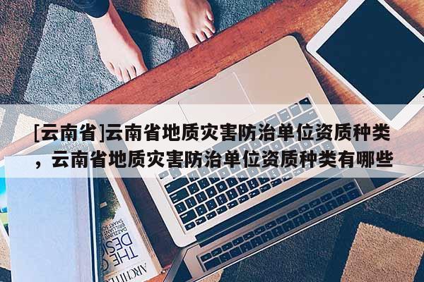[云南省]云南省地質(zhì)災(zāi)害防治單位資質(zhì)種類，云南省地質(zhì)災(zāi)害防治單位資質(zhì)種類有哪些