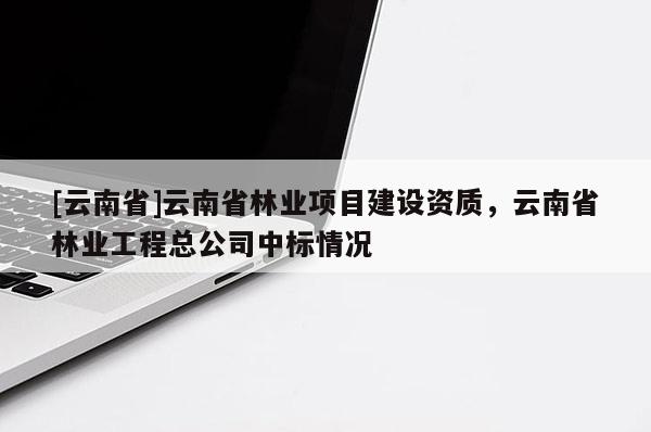 [云南省]云南省林業(yè)項目建設(shè)資質(zhì)，云南省林業(yè)工程總公司中標(biāo)情況
