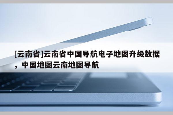 [云南省]云南省中國導航電子地圖升級數據，中國地圖云南地圖導航