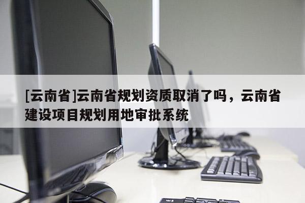 [云南省]云南省規(guī)劃資質(zhì)取消了嗎，云南省建設(shè)項(xiàng)目規(guī)劃用地審批系統(tǒng)