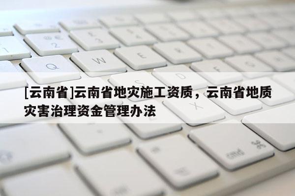 [云南省]云南省地災(zāi)施工資質(zhì)，云南省地質(zhì)災(zāi)害治理資金管理辦法