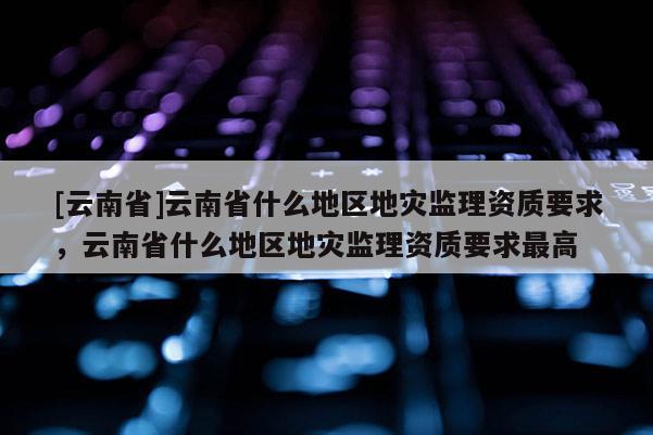 [云南省]云南省什么地區(qū)地災(zāi)監(jiān)理資質(zhì)要求，云南省什么地區(qū)地災(zāi)監(jiān)理資質(zhì)要求最高