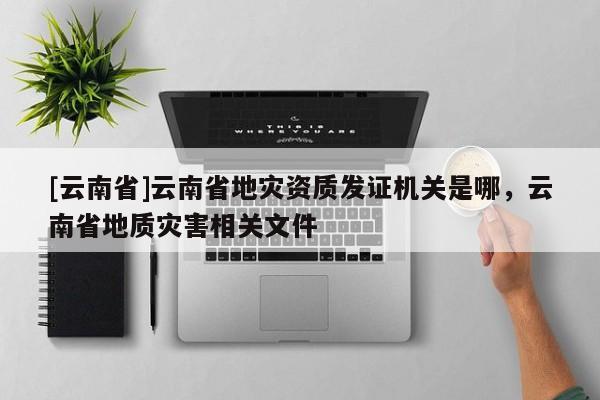 [云南省]云南省地災資質發證機關是哪，云南省地質災害相關文件