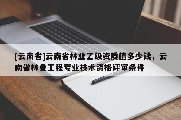 [云南省]云南省林業(yè)乙級資質(zhì)值多少錢，云南省林業(yè)工程專業(yè)技術(shù)資格評審條件