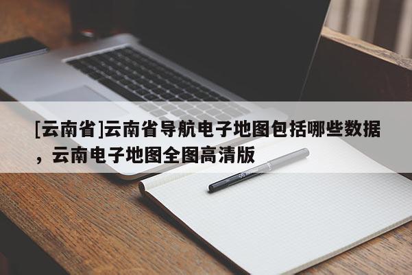 [云南省]云南省導航電子地圖包括哪些數據，云南電子地圖全圖高清版