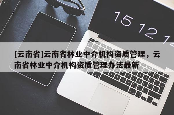 [云南省]云南省林業(yè)中介機構(gòu)資質(zhì)管理，云南省林業(yè)中介機構(gòu)資質(zhì)管理辦法最新