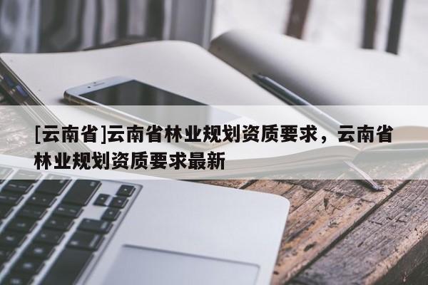 [云南省]云南省林業(yè)規(guī)劃資質(zhì)要求，云南省林業(yè)規(guī)劃資質(zhì)要求最新
