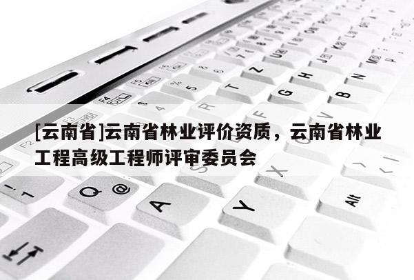 [云南省]云南省林業(yè)評價資質(zhì)，云南省林業(yè)工程高級工程師評審委員會