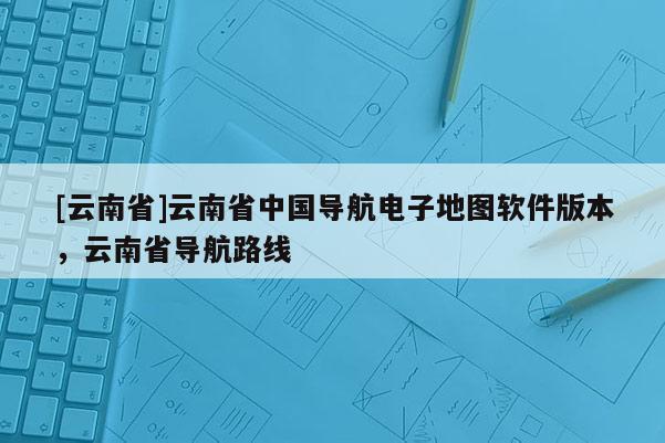 [云南省]云南省中國導航電子地圖軟件版本，云南省導航路線
