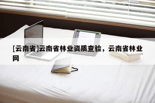 [云南省]云南省林業(yè)資質查驗，云南省林業(yè)網(wǎng)