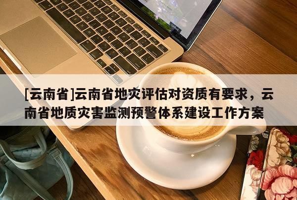 [云南省]云南省地災評估對資質有要求，云南省地質災害監測預警體系建設工作方案