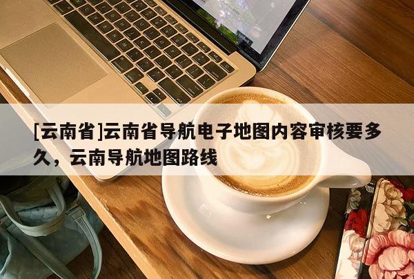 [云南省]云南省導航電子地圖內容審核要多久，云南導航地圖路線