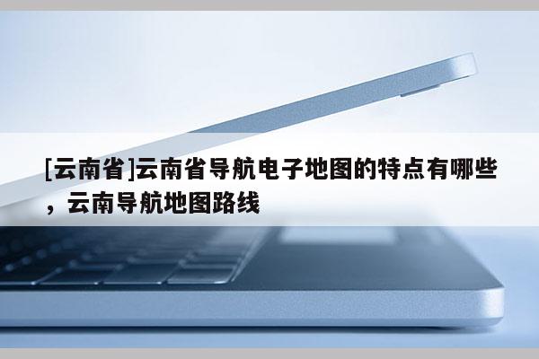 [云南省]云南省導航電子地圖的特點有哪些，云南導航地圖路線