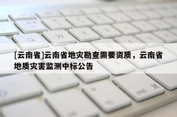 [云南省]云南省地災勘查需要資質，云南省地質災害監測中標公告