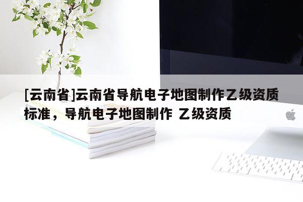 [云南省]云南省導(dǎo)航電子地圖制作乙級資質(zhì)標(biāo)準(zhǔn)，導(dǎo)航電子地圖制作 乙級資質(zhì)