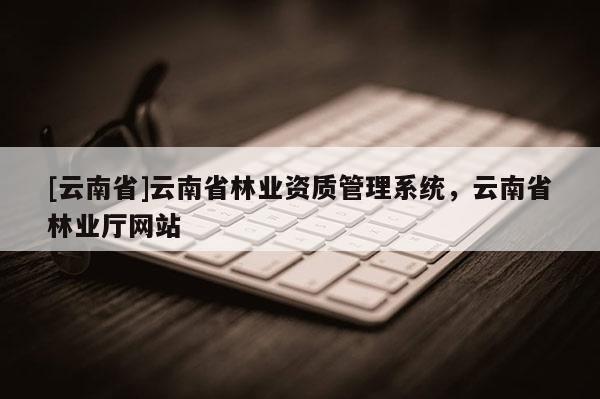 [云南省]云南省林業(yè)資質管理系統(tǒng)，云南省林業(yè)廳網(wǎng)站