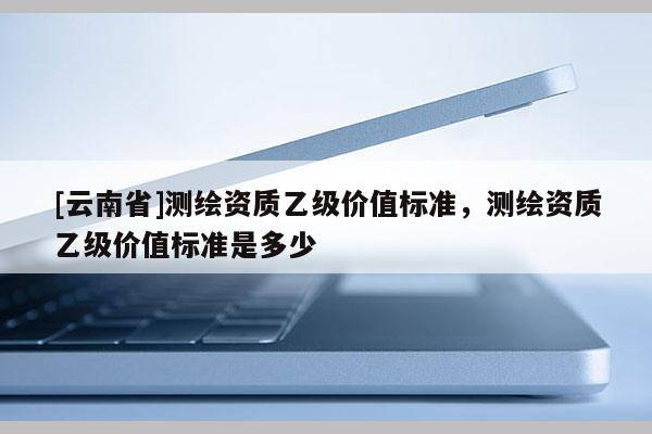 [云南省]測繪資質乙級價值標準，測繪資質乙級價值標準是多少
