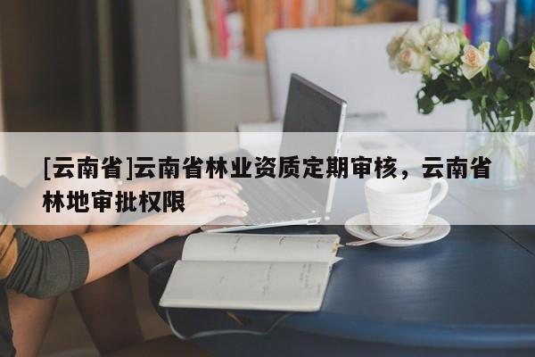 [云南省]云南省林業(yè)資質定期審核，云南省林地審批權限