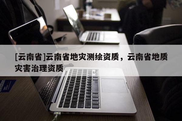 [云南省]云南省地災測繪資質，云南省地質災害治理資質