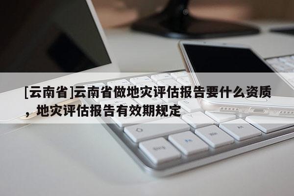 [云南省]云南省做地災評估報告要什么資質，地災評估報告有效期規定