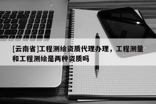 [云南省]工程測繪資質(zhì)代理辦理，工程測量和工程測繪是兩種資質(zhì)嗎