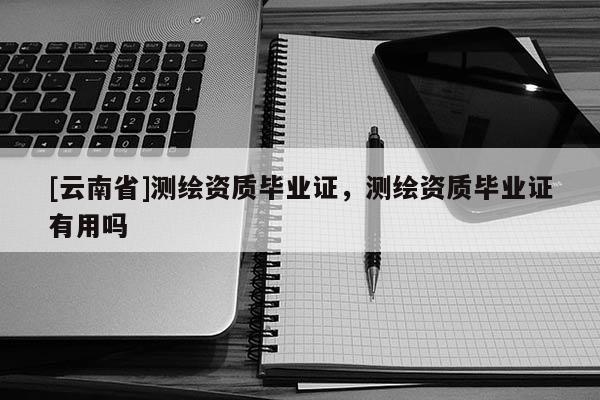 [云南省]測繪資質(zhì)畢業(yè)證，測繪資質(zhì)畢業(yè)證有用嗎