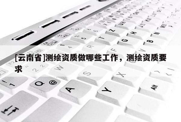 [云南省]測繪資質(zhì)做哪些工作，測繪資質(zhì)要求