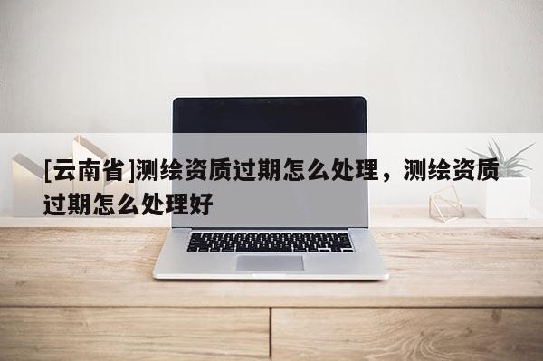 [云南省]測繪資質過期怎么處理，測繪資質過期怎么處理好