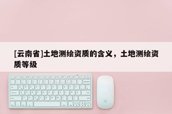 [云南省]土地測繪資質的含義，土地測繪資質等級