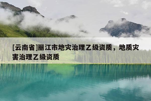 [云南省]麗江市地災(zāi)治理乙級資質(zhì)，地質(zhì)災(zāi)害治理乙級資質(zhì)