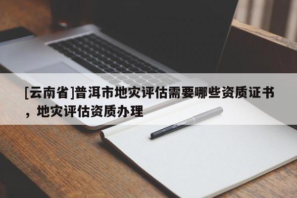 [云南省]普洱市地災(zāi)評估需要哪些資質(zhì)證書，地災(zāi)評估資質(zhì)辦理