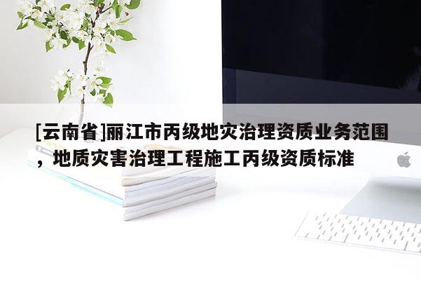 [云南省]麗江市丙級地災(zāi)治理資質(zhì)業(yè)務(wù)范圍，地質(zhì)災(zāi)害治理工程施工丙級資質(zhì)標(biāo)準(zhǔn)