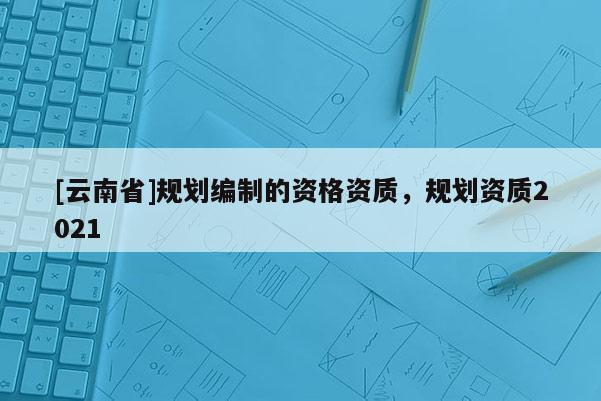 [云南省]規劃編制的資格資質，規劃資質2021