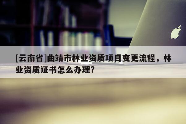 [云南省]曲靖市林業資質項目變更流程，林業資質證書怎么辦理?