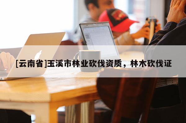 [云南省]玉溪市林業砍伐資質，林木砍伐證
