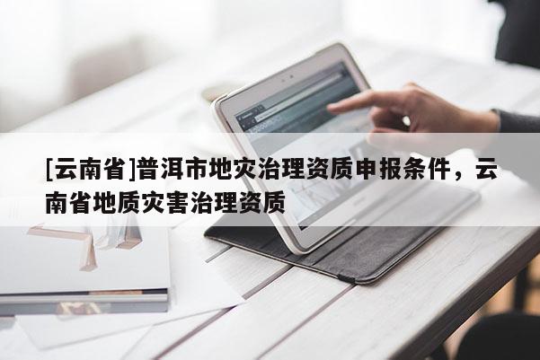 [云南省]普洱市地災(zāi)治理資質(zhì)申報(bào)條件，云南省地質(zhì)災(zāi)害治理資質(zhì)