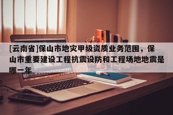 [云南省]保山市地災(zāi)甲級資質(zhì)業(yè)務(wù)范圍，保山市重要建設(shè)工程抗震設(shè)防和工程場地地震是哪一年