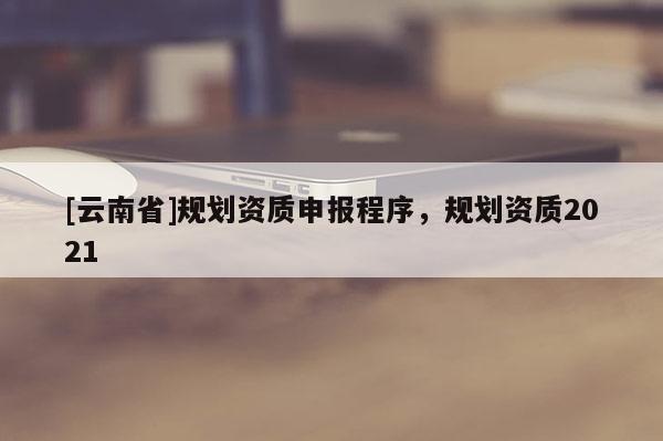 [云南省]規(guī)劃資質(zhì)申報程序，規(guī)劃資質(zhì)2021
