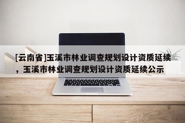 [云南省]玉溪市林業調查規劃設計資質延續，玉溪市林業調查規劃設計資質延續公示
