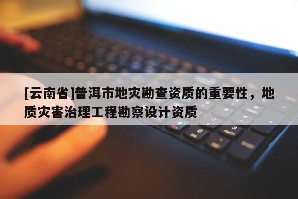 [云南省]普洱市地災勘查資質的重要性，地質災害治理工程勘察設計資質