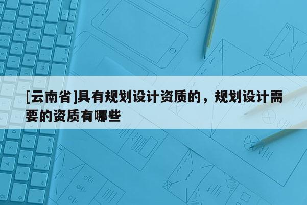[云南省]具有規(guī)劃設(shè)計資質(zhì)的，規(guī)劃設(shè)計需要的資質(zhì)有哪些