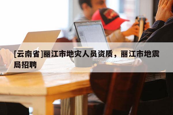 [云南省]麗江市地災人員資質，麗江市地震局招聘