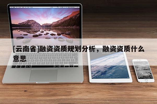 [云南省]融資資質(zhì)規(guī)劃分析，融資資質(zhì)什么意思