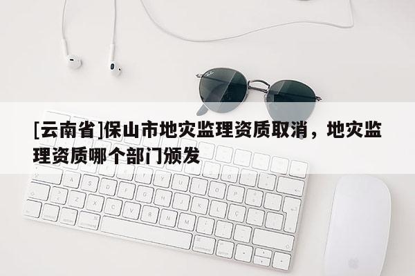 [云南省]保山市地災監理資質取消，地災監理資質哪個部門頒發