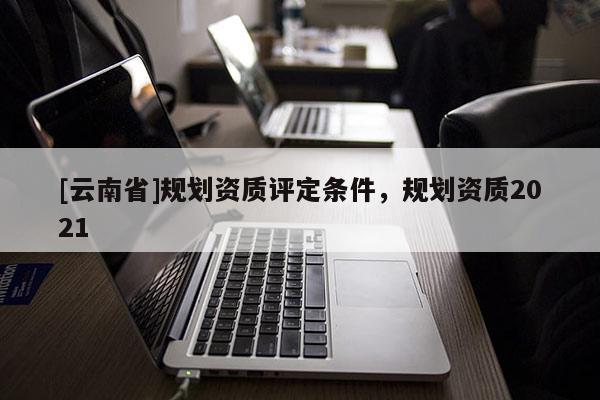 [云南省]規劃資質評定條件，規劃資質2021