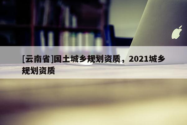 [云南省]國土城鄉規劃資質，2021城鄉規劃資質